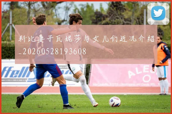 科比妻子瓦妮莎与女儿们近况介绍_20260528193608